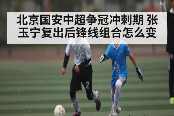 北京国安中超争冠冲刺期 张玉宁复出后锋线组合怎么变