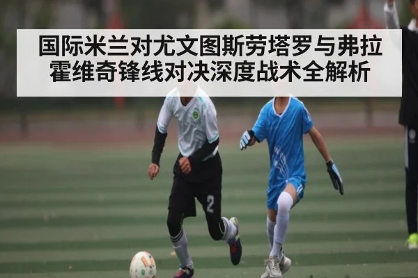 国际米兰对尤文图斯劳塔罗与弗拉霍维奇锋线对决深度战术全解析（kaiyun）