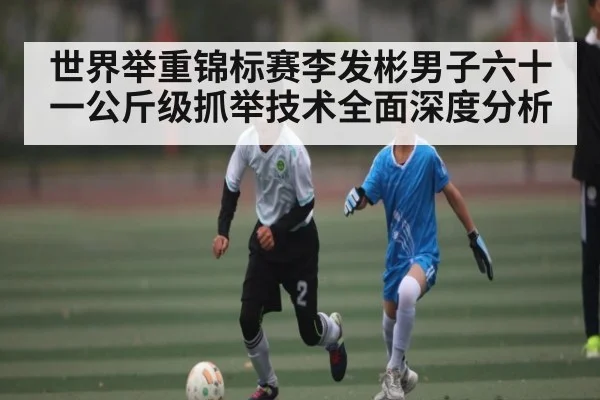 世界举重锦标赛李发彬男子六十一公斤级抓举技术全面深度分析（kaiyun）